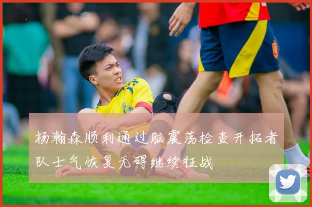 杨瀚森顺利通过脑震荡检查开拓者队士气恢复无碍继续征战