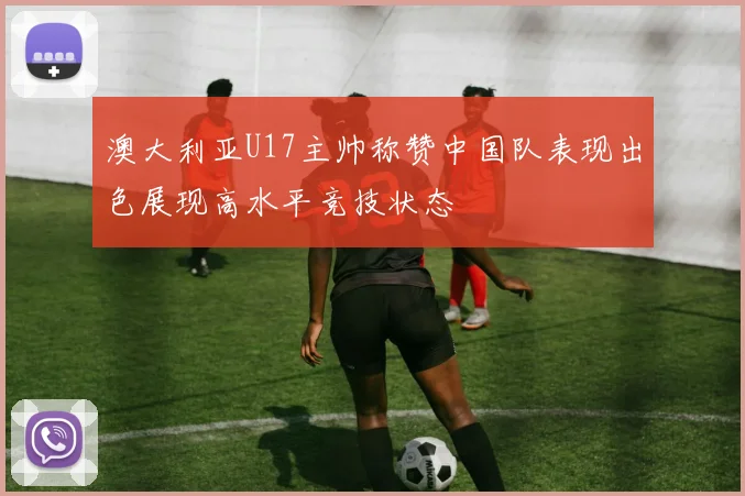 澳大利亚U17主帅称赞中国队表现出色展现高水平竞技状态
