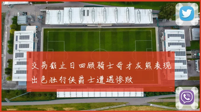 交易截止日回顾骑士奇才灰熊表现出色独行侠爵士遭遇惨败