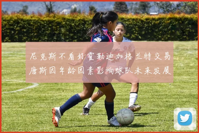 尼克斯不看好霍勒迪加格兰特交易唐斯因年龄因素影响球队未来发展