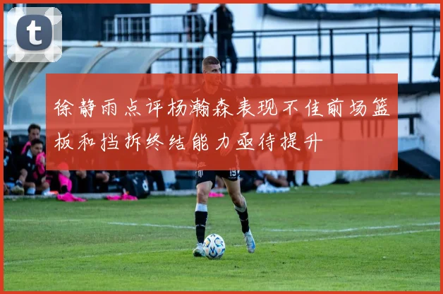 徐静雨点评杨瀚森表现不佳前场篮板和挡拆终结能力亟待提升
