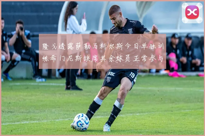 隆戈透露萨勒马科尔斯今日单独训练希门尼斯缺席其余球员正常参与训练