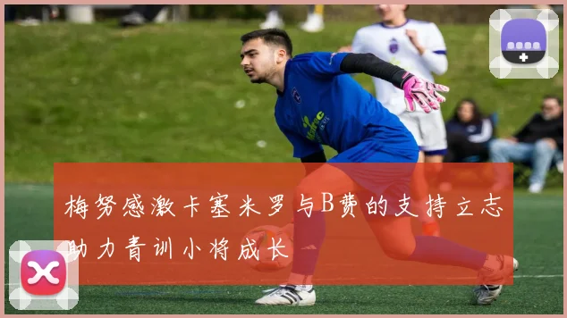 梅努感激卡塞米罗与B费的支持立志助力青训小将成长