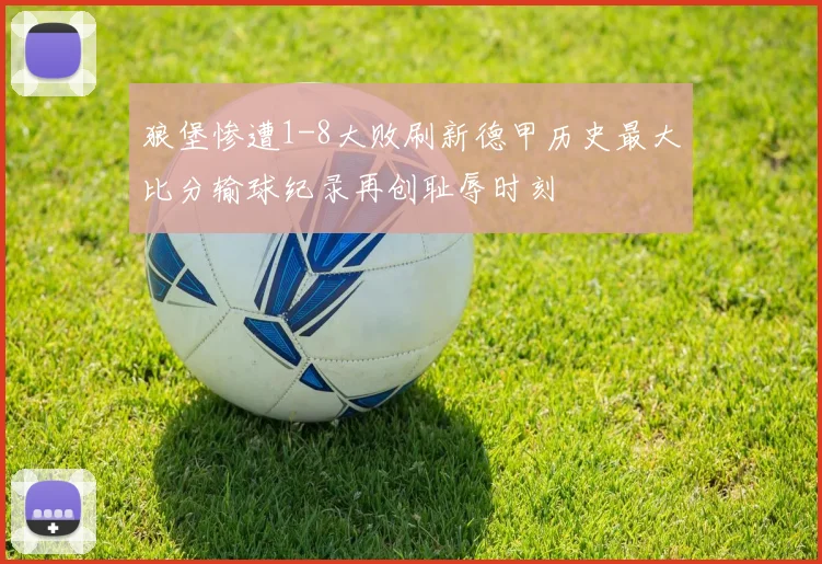 狼堡惨遭1-8大败刷新德甲历史最大比分输球纪录再创耻辱时刻