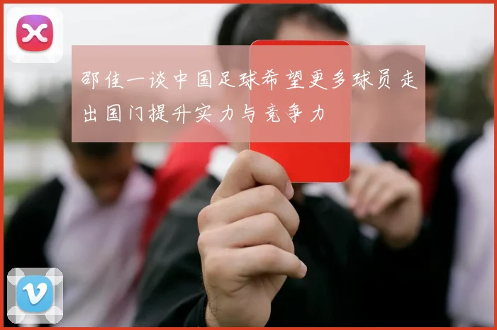 邵佳一谈中国足球希望更多球员走出国门提升实力与竞争力