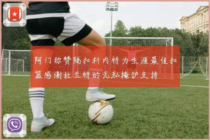 阿门称赞隔扣科内特为生涯最佳扣篮感谢杜兰特的无私掩护支持